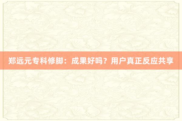 郑远元专科修脚：成果好吗？用户真正反应共享