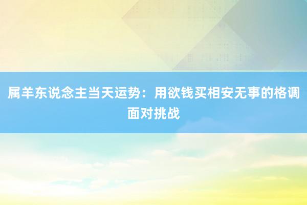 属羊东说念主当天运势：用欲钱买相安无事的格调面对挑战