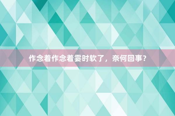 作念着作念着霎时软了，奈何回事？
