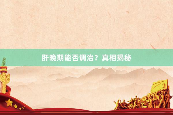 肝晚期能否调治？真相揭秘