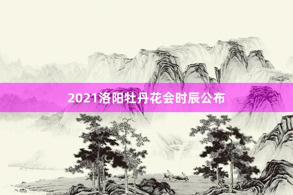 2021洛阳牡丹花会时辰公布