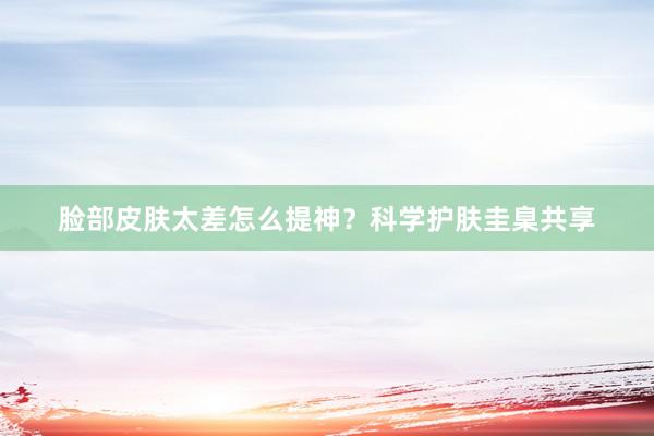 脸部皮肤太差怎么提神？科学护肤圭臬共享