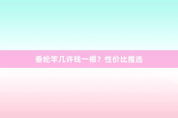 垂纶竿几许钱一根？性价比推选
